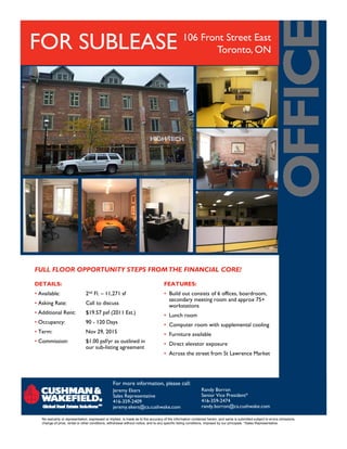 FOR SUBLEASE                                                                                   106 Front Street East
                                                                                                      Toronto, ON




FULL FLOOR OPPORTUNITY STEPS FROM THE FINANCIAL CORE!

DETAILS:                                                                           FEATURES:
• Available:                   2nd Fl. – 11,271 sf                                 • Build out consists of 6 offices, boardroom,
                                                                                     secondary meeting room and approx 75+
• Asking Rate:                 Call to discuss                                       workstations
• Additional Rent:             $19.57 psf (2011 Est.)                              • Lunch room
• Occupancy:                   90 - 120 Days                                       • Computer room w t supp e e ta coo g
                                                                                     Co pute oo with supplemental cooling
• Term:                        Nov 29, 2015                                        • Furniture available
• Commission:                  $1.00 psf/yr as outlined in                         • Direct elevator exposure
                               our sub-listing agreement
                                                                                   • Across the street from St Lawrence Market




                                                 For more information, please call:
                                                 Jeremy Ekers                                               Randy Borron
                                                 Sales Representative                                       Senior Vice President*
                                                 416-359-2409                                               416-359-2474
                                                 jeremy.ekers@ca.cushwake.com                               randy.borron@ca.cushwake.com

   No warranty or representation, expressed or implied, is made as to the accuracy of the information contained herein, and same is submitted subject to errors omissions,
   change of price, rental or other conditions, withdrawal without notice, and to any specific listing conditions, imposed by our principals. *Sales Representative.
 