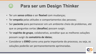 • Ter um senso crítico e ser flexível com mudanças;
• Ter empatia pelas atitudes e comportamentos das pessoas;
• Ser paciente para permanecer em um ambiente cheio de problemas, até
que as perguntas certas (desafios) possam surgir;
• Ter espírito de grupo, colaborativo, acreditar que as melhores soluções
possam surgir da somatória de ideias;
• Considerar o ERRO como uma parte importante do processo, ou seja, as
soluções poderão ser permanentemente aprimoradas.
Para ser um Design Thinker☺
 