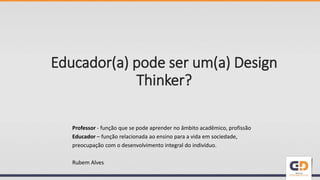 Educador(a) pode ser um(a) Design
Thinker?
Professor - função que se pode aprender no âmbito acadêmico, profissão
Educador – função relacionada ao ensino para a vida em sociedade,
preocupação com o desenvolvimento integral do indivíduo.
Rubem Alves
 