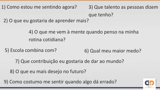 1) Como estou me sentindo agora?
2) O que eu gostaria de aprender mais?
4) O que me vem à mente quando penso na minha
rotina cotidiana?
7) Que contribuição eu gostaria de dar ao mundo?
9) Como costumo me sentir quando algo dá errado?
8) O que eu mais desejo no futuro?
5) Escola combina com? 6) Qual meu maior medo?
3) Que talento as pessoas dizem
que tenho?
 