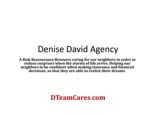 Denise David Agency
A Risk Reassurance Resource caring for our neighbors in order to
   reduce surprises when the storms of life arrive. Helping our
 neighbors to be confident when making insurance and financial
     decisions, so that they are able to realize their dreams.
                               .




                 DTeamCares.com
 