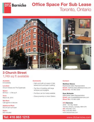 Office Space For Sub Lease
                                              Toronto, Ontario




3 Church Street
1,749 sq ft available
Available                         Comments                              Contact:
Immediately                       – High end built-out space in fully   Matthew Stesco
Location                            leased brick and beam building      Real Estate Sales Representative
Church Street and The Esplanade   – Top floor of building with large    Email: matthew.stesco@dtzbarnicke.com
                                    windows and skylights               Direct Tel: 416 865 5059
Space
6th floor – 1,749 sq ft           – Furniture can be made available     Ryan McAskile
Term                                                                    Real Estate Sales Representative
                                  – Close proximity to Union Station
March 30, 2013                                                          Email: ryan.mcaskile@dtzbarnicke.com
                                                                        Direct Tel: 416 865 5096
Net Rent
Call agents to discuss                                                  DTZ Barnicke
                                                                        2500 - 401 Bay Street
Additional Rent
                                                                        Toronto, Ontario, Canada, M5H 2Y4
$13.54 per sq ft/year
                                                                        Tel: (416) 863 1215
Hydro                                                                   Fax: (416) 863 9855
Not included                                                            www.dtzbarnicke.com


 Tel: 416 863 1215                                                           www.dtzbarnicke.com
 