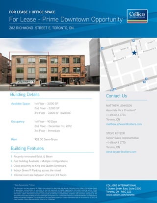 FOR lease > OFFICE SPACE

For Lease - Prime Downtown Opportunity
282 Richmond street E, toronto, on


                                                                                                                                                     	




Building Details                                                                                                                                         Contact Us
 Available Space:                     1st Floor - 3,000 SF
                                                                                                                                                         Matthew johnson
                                      2nd Floor - 3,000 SF
                                                                                                                                                         Associate Vice President*
                                      3rd Floor - 3,000 SF (divisible)
                                                                                                                                                         +1 416 643 3754
                                                                                                                                                         Toronto, ON
 Occupancy:                           1st Floor - 90 Days
                                                                                                                                                         matthew.johnson@colliers.com
                                      2nd Floor - December 1st, 2012
                                      3rd Floor - Immediate
                                                                                                                                                         Steve keyzer
                                                                                                                                                         Senior Sales Representative
 Rent:                                $28.00 Semi-Gross
                                                                                                                                                         +1 416 643 3770

Building Features                                                                                                                                        Toronto, ON
                                                                                                                                                         steve.keyzer@colliers.com
> Recently renovated Brick & Beam
> Full Building Available - Multiple configurations
> Close proximity to King and Queen Streetcars
> Indoor Green P Parking across the street
> Internal staircase between 2nd and 3rd floors


   * Sales Representative ** Broker
                                                                                                                                                         COLLIERS INTERNATIONAL
   This document has been prepared by Colliers International for advertising and general information only. Colliers International makes
   no guarantees, representations or warranties of any kind, expressed or implied, regarding the information including, but not limited
                                                                                                                                                         1 Queen Street East, Suite 2200
   to, warranties of content, accuracy and reliability. Any interested party should undertake their own inquiries as to the accuracy of the              Toronto, ON M5C 2Z2
   information. Colliers International excludes unequivocally all inferred or implied terms, conditions and warranties arising out of this
   document and excludes all liability for loss and damages arising there from. Colliers International is a worldwide affiliation of independently       www.colliers.com/toronto
   owned and operated companies. This publication is the copyrighted property of Colliers International and /or its licensor(s). © 2012. All
   rights reserved. Colliers Macaulay Nicolls (Ontario) Inc., Brokerage.
 