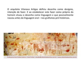 O	
   arquiteto	
   Vilanova	
   ArBgas	
   deﬁniu	
   desenho	
   como	
   desígnio,	
  
intenção	
  de	
  fazer.	
  E	
  ao	
  estabelecer	
  este	
  fazer	
  como	
  próprio	
  do	
  
homem	
  situou	
  o	
  desenho	
  como	
  linguagem	
  e	
  que	
  possivelmente	
  
nasceu	
  antes	
  da	
  linguagem	
  oral	
  –	
  nos	
  graﬁsmos	
  pré-­‐históricos.	
  
Professoras	
  Ana	
  CrisBna	
  Castro	
  e	
  	
  Carla	
  Freitas	
  |	
  estudio@caliandradesenhos.com.br	
  |	
  www.caliandradesenhos.com.br	
  
 