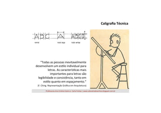 Caligraﬁa	
  Técnica	
  

“Todas	
  as	
  pessoas	
  inevitavelmente	
  
desenvolvem	
  um	
  es=lo	
  individual	
  para	
  
letras.	
  As	
  caracterís=cas	
  mais	
  
importantes	
  para	
  letras	
  são	
  
legibilidade	
  e	
  consistência,	
  tanto	
  em	
  
es=lo	
  quanto	
  em	
  espaçamento.”	
  
	
  (F.	
  Ching.	
  Representação	
  Gráﬁca	
  em	
  Arquitetura)	
  
Professoras	
  Ana	
  Cris=na	
  Castro	
  e	
  	
  Carla	
  Freitas	
  |	
  www.caliandradesenhos.blogspot.com.br	
  

 