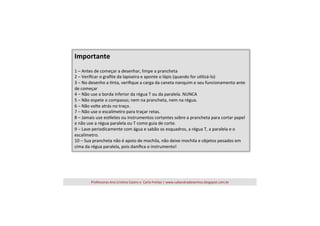 Importante	
  
	
  

1	
  –	
  Antes	
  de	
  começar	
  a	
  desenhar,	
  limpe	
  a	
  prancheta	
  
2	
  –	
  Veriﬁcar	
  o	
  graﬁte	
  da	
  lapiseira	
  e	
  aponte	
  o	
  lápis	
  (quando	
  for	
  u=lizá-­‐lo)	
  
3	
  –	
  No	
  desenho	
  a	
  =nta,	
  veriﬁque	
  a	
  carga	
  da	
  caneta	
  nanquim	
  e	
  seu	
  funcionamento	
  ante	
  
de	
  começar	
  
4	
  –	
  Não	
  use	
  a	
  borda	
  inferior	
  da	
  régua	
  T	
  ou	
  da	
  paralela.	
  NUNCA	
  
5	
  –	
  Não	
  espete	
  o	
  compasso;	
  nem	
  na	
  prancheta,	
  nem	
  na	
  régua.	
  
6	
  –	
  Não	
  volte	
  atrás	
  no	
  traço.	
  
7	
  –	
  Não	
  use	
  o	
  escalímetro	
  para	
  traçar	
  retas.	
  
8	
  –	
  Jamais	
  use	
  es=letes	
  ou	
  instrumentos	
  cortantes	
  sobre	
  a	
  prancheta	
  para	
  cortar	
  papel	
  
e	
  não	
  use	
  a	
  régua	
  paralela	
  ou	
  T	
  como	
  guia	
  de	
  corte.	
  
9	
  –	
  Lave	
  periodicamente	
  com	
  água	
  e	
  sabão	
  os	
  esquadros,	
  a	
  régua	
  T,	
  a	
  paralela	
  e	
  o	
  
escalímetro.	
  
10	
  –	
  Sua	
  prancheta	
  não	
  é	
  apoio	
  de	
  mochila,	
  não	
  deixe	
  mochila	
  e	
  objetos	
  pesados	
  em	
  
cima	
  da	
  régua	
  paralela,	
  pois	
  daniﬁca	
  o	
  instrumento!	
  

Professoras	
  Ana	
  Cris=na	
  Castro	
  e	
  	
  Carla	
  Freitas	
  |	
  www.caliandradesenhos.blogspot.com.br	
  

 