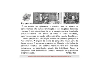Perspec'va	
  
“É	
   um	
   método	
   de	
   representar	
   a	
   maneira	
   como	
   os	
   objetos	
   se	
  
apresentam	
  ao	
  olho	
  humano	
  em	
  relação	
  às	
  suas	
  posições	
  e	
  distâncias	
  
rela=vas.	
   O	
   mecanismo	
   ó=co	
   de	
   ver	
   a	
   paisagem	
   urbana	
   é	
   realizada	
  
simultaneamente	
   com	
   ambos	
   os	
   olhos	
   e,	
   como	
   resultado,	
  
experimentamos	
  a	
  percepção	
  tridimensional	
  ou	
  espacial	
  dos	
  objetos.	
  
O	
  termo	
  “perspec=va”	
  tem	
  origem	
  no	
  la=m	
  perspectare,	
  que	
  signiﬁca	
  
“ver	
   através”.	
   A	
   origem	
   da	
   teoria	
   da	
   perspec=va	
   linear	
   vem	
   do	
  
Renascimento.	
   O	
   esquema	
   percep=vo	
   da	
   ﬁlosoﬁa	
   e	
   da	
   civilização	
  
ocidental	
   valoriza	
   um	
   sistema	
   representa=vo	
   que	
   reproduz	
  
logicamente	
   as	
   experiências	
   visuais	
   dos	
   indivíduos.	
   Assim,	
   a	
  
perspec=va	
  linear	
  é	
  considerada	
  “correta”	
  na	
  medida	
  em	
  que	
  valoriza	
  
a	
  representação.”	
   	
   	
   	
   	
   	
   	
   	
   	
   	
   	
  Rendow	
  Yee	
  
	
  
Professoras	
  Ana	
  Cris=na	
  Castro	
  e	
  	
  Carla	
  Freitas	
  |	
  www.caliandradesenhos.blogspot.com.br	
  

 