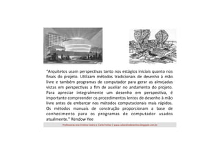 “Arquitetos	
  usam	
  perspec=vas	
  tanto	
  nos	
  estágios	
  iniciais	
  quanto	
  nos	
  
ﬁnais	
   do	
   projeto.	
   U=lizam	
   métodos	
   tradicionais	
   de	
   desenho	
   à	
   mão	
  
livre	
   e	
   também	
   programas	
   de	
   computador	
   para	
   gerar	
   as	
   almejadas	
  
vistas	
   em	
   perspec=vas	
   a	
   ﬁm	
   de	
   auxiliar	
   no	
   andamento	
   do	
   projeto.	
  
Para	
   apreciar	
   integralmente	
   um	
   desenho	
   em	
   perspec=va,	
   é	
  
importante	
  compreender	
  os	
  procedimentos	
  lentos	
  de	
  desenho	
  à	
  mão	
  
livre	
   antes	
   de	
   embarcar	
   nos	
   métodos	
   computacionais	
   mais	
   rápidos.	
  
Os	
   métodos	
   manuais	
   de	
   construção	
   proporcionam	
   a	
   base	
   de	
  
conhecimento	
   para	
   os	
   programas	
   de	
   computador	
   usados	
  
atualmente.”	
  Rendow	
  Yee	
  
Professoras	
  Ana	
  Cris=na	
  Castro	
  e	
  	
  Carla	
  Freitas	
  |	
  www.caliandradesenhos.blogspot.com.br	
  

 