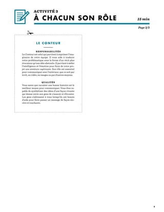 8
L E C O N T E U R
—————–—
RESPONSABILITÉS
Le Conteur est celui qui parvient à exprimer l’ima-
ginaire de votre équipe. Il vous aide à traduire
votre problématique sous la forme d’un récit plus
évocateur qu’une idée abstraite. Il parvient à mêler
l’intelligence et l’émotion pour faire de votre pro-
jet une aventure captivante. Son rôle est essentiel
pour communiquer avec l’extérieur, que ce soit par
écrit, en vidéo, en images ou par d’autres moyens.
QUALITÉS
Vous savez que raconter une bonne histoire est le
meilleur moyen pour communiquer. Vous êtes ca-
pable de synthétiser des idées d’une façon vivante
qui donne envie aux gens de s’asseoir et d’écouter.
Les gens s’adressent à vous lorsqu’ils ont besoin
d’aide pour faire passer un message de façon sin-
cère et touchante.
Page 3/3
ACTIVITÉ 3
À CHACUN SON RÔLE 		    15 min
 