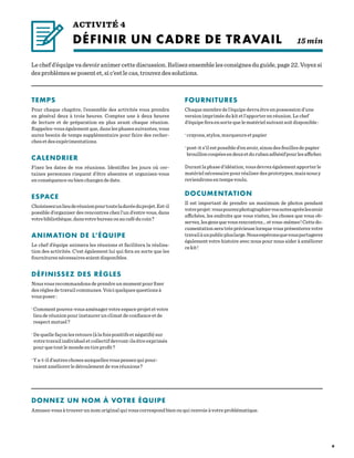 9
Le chef d’équipe va devoir animer cette discussion. Relisez ensemble les consignes du guide, page 22. Voyez si
des problèmes se posent et, si c’est le cas, trouvez des solutions.
ACTIVITÉ 4
DÉFINIR UN CADRE DE TRAVAIL 15 min
TEMPS
Pour chaque chapitre, l’ensemble des activités vous prendra
en général deux à trois heures. Comptez une à deux heures
de lecture et de préparation en plus avant chaque réunion.
Rappelez-vous également que, dans les phases suivantes, vous
aurez besoin de temps supplémentaire pour faire des recher-
ches et des expérimentations.
CALENDRIER
Fixez les dates de vos réunions. Identifiez les jours où cer-
taines personnes risquent d’être absentes et organisez-vous
en conséquence ou bien changez de date.
ESPACE
Choisissezunlieuderéunionpourtouteladuréeduprojet.Est-il
possible d’organiser des rencontres chez l’un d’entre vous, dans
votrebibliothèque,dansvotrebureauouaucaféducoin ?
ANIMATION DE L’ÉQUIPE
Le chef d’équipe animera les réunions et facilitera la réalisa-
tion des activités. C’est également lui qui fera en sorte que les
fournitures nécessaires soient disponibles.
DÉFINISSEZ DES RÈGLES
Nous vous recommandons de prendre un moment pour fixer
des règles de travail communes. Voici quelques questions à
vous poser :
·Comment pouvez-vous aménager votre espace projet et votre
lieu de réunion pour instaurer un climat de confiance et de
respect mutuel ?
·De quelle façon les retours (à la fois positifs et négatifs) sur
votre travail individuel et collectif devront-ils être exprimés
pour que tout le monde en tire profit ?
·Y a-t-il d’autres choses auxquelles vous pensez qui pour-
raient améliorer le déroulement de vos réunions ?
FOURNITURES
Chaque membre de l’équipe devra être en possession d’une
version imprimée du kit et l’apporter en réunion. Le chef
d’équipe fera en sorte que le matériel suivant soit disponible :
·crayons, stylos, marqueurs et papier
·post-it s’il est possible d’en avoir, sinon des feuilles de papier
brouilloncoupéesendeuxetdurubanadhésifpourlesafficher.
Durant la phase d’idéation, vous devrez également apporter le
matériel nécessaire pour réaliser des prototypes, mais nous y
reviendrons en temps voulu.
DOCUMENTATION
Il est important de prendre un maximum de photos pendant
votreprojet :vouspouvezphotographiervosnotesaprèslesavoir
affichées, les endroits que vous visitez, les choses que vous ob-
servez,lesgensquevousrencontrez…etvous-mêmes !Cettedo-
cumentation sera très précieuse lorsque vous présenterez votre
travailàunpublicpluslarge.Nousespéronsquevouspartagerez
également votre histoire avec nous pour nous aider à améliorer
cekit !
DONNEZ UN NOM À VOTRE ÉQUIPE
Amusez-vous à trouver un nom original qui vous correspond bien ou qui renvoie à votre problématique.
 