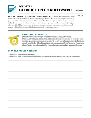 1 0
ACTIVITÉ 5
EXERCICE D’ÉCHAUFFEMENT  50 min
Page 1/3
ET SI ON AMÉLIORAIT VOTRE TRAJET AU TRAVAIL ? Le design thinking se base avant
tout sur des entretiens de fond et des recherches qualitatives afin de mieux comprendre les usa-
gers. L’exercice suivant va vous permettre de vous familiariser rapidement avec cette démarche
en l’appliquant à une situation de la vie quotidienne : le trajet que vous faites tous les jours pour
aller travailler ! Répartissez-vous en groupes de deux personnes (ou trois, si vous êtes en nombre
impair) et faites bien attention à la durée mentionnée pour chaque étape.
ENTRETIEN : 10 MINUTES
(Passez5minutesàinterrogervotrepartenaire,puiséchangezvosrôles)
Demandez à votre partenaire comment il se rend au travail le matin. Ne posez pas seule-
mentdesquestionspratiques,essayezdesavoircequ’ilressent,cequ’ilaimeraitchangerou
ce qu’il apprécie, les difficultés qu’il rencontre. Votre objectif est d’écouter et d’apprendre
alors n’hésitez pas à aller au fond des choses. Prenez vos notes dans l’espace ci-dessous.
DEUX TECHNIQUES À ESSAYER
· Demandez « Pourquoi » 5 fois de suite.
· Demandez à votre interlocuteur de représenter son trajet à l’aide d’un dessin, d’une carte ou d’un schéma.
 
