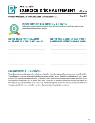 1 1
ACTIVITÉ 5
EXERCICE D’ÉCHAUFFEMENT  50 min
Page 2/3ET SI ON AMÉLIORAIT VOTRE TRAJET AU TRAVAIL ? Suite…
INTERPRÉTATION DES BESOINS : 5 MINUTES
Relisez vos notes pendant 5 minutes, puis réécrivez de façon synthétique les informa-
tions essentielles que vous retenez.
NOTEZ TROIS PARTICULARITÉS
DU TRAJET DE VOTRE PARTENAIRE
NOTEZ TROIS BESOINS QUE VOTRE
PARTENAIRE RESSENT CHAQUE MATIN
BRAINSTORMING : 10 MINUTES
Vous allez maintenant imaginer des solutions originales pour répondre aux besoins que vous avez identifiés.
Travaillez avec votre partenaire et ébauchez entre quatre et six façons d’améliorer radicalement votre trajet
le matin. Ne vous donnez pas de limites et faites preuve d’imagination. Concentrez-vous sur les idées qui le
concernent tandis que lui fera de même pour vous. Travaillez en mode collaboratif et essayez également de
trouver quelques idées valables pour vous deux. Ne cherchez pas la perfection. Dessinez rapidement ce qui
vous passe par la tête pour en garder une trace. Demandez plus de papier si nécessaire !
 