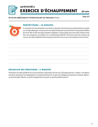 1 2
ACTIVITÉ 5
EXERCICE D’ÉCHAUFFEMENT  50 min
Page 3/3
ET SI ON AMÉLIORAIT VOTRE TRAJET AU TRAVAIL ? Suite…
PROTOTYPAGE : 10 MINUTES
Lemomentestvenudepasserauxchosesconcrètes.Encréantunereprésentationvisuelle
ou un objet physique, vous pourrez voir plus facilement les points forts et les points faibles
de votre idée et elle sera plus simple à expliquer. Le prototype que vous allez réaliser peut
être une maquette, un schéma ou un dessin plus détaillé. Procurez-vous des ciseaux, du
carton, du ruban adhésif et des marqueurs (en fait tout ce qui vous tombera sous la main).
RECUEILLIR DES RÉACTIONS : 5 MINUTES
Présentezvosidéespréféréesàunautrebinôme.Demandez-luisonavis.N’essayezpasde« vendre »vosidéesà
tout prix, présentez-les simplement et essayez de découvrir ce que vos collègues en pensent vraiment. Qu’est-
ce qui leur plaît ? Qu’est-ce qu’ils changeraient et qu’est-ce qu’ils amélioreraient ?
 