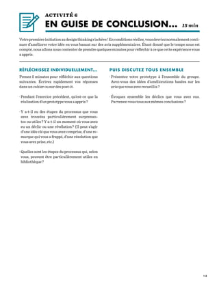 1 3
RÉFLÉCHISSEZ INDIVIDUELLEMENT...
Prenez 5 minutes pour réfléchir aux questions
suivantes. Écrivez rapidement vos réponses
dans un cahier ou sur des post-it.
· Pendant l’exercice précédent, qu’est-ce que la
réalisationd’unprototypevousaappris ?
· Y a-t-il eu des étapes du processus que vous
avez trouvées particulièrement surprenan-
tes ou utiles ? Y a-t-il un moment où vous avez
eu un déclic ou une révélation ? (Il peut s’agir
d’uneidéecléquevousavezcomprise,d’unere-
marque qui vous a frappé, d’une résolution que
vousavezprise,etc.)
· Quelles sont les étapes du processus qui, selon
vous, peuvent être particulièrement utiles en
bibliothèque ?
PUIS DISCUTEZ TOUS ENSEMBLE
· Présentez votre prototype à l’ensemble du groupe.
Avez-vous des idées d’améliorations basées sur les
avis que vous avez recueillis ?
· Évoquez ensemble les déclics que vous avez eus.
Parvenez-vous tous aux mêmes conclusions ?
Votrepremièreinitiationaudesignthinkings’achève !Enconditionsréelles,vousdevrieznormalementconti-
nuer d’améliorer votre idée en vous basant sur des avis supplémentaires. Étant donné que le temps nous est
compté,nousallonsnouscontenterdeprendrequelquesminutespourréfléchiràcequecetteexpériencevous
a appris.
ACTIVITÉ 6
EN GUISE DE CONCLUSION...	 15 min
 