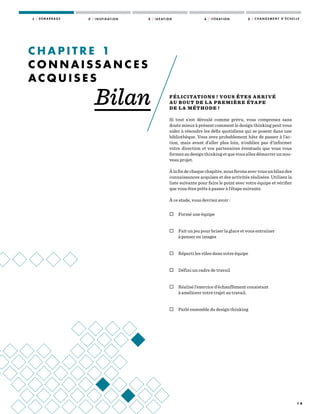 1 4
1 / D É M A R R A G E 2 / I N S P I R AT I O N 3 / I D É AT I O N 4 / I T É R AT I O N 5 / C H A N G E M E N T D ’ É C H E L L E
FÉLICITATIONS ! VOUS ÊTES ARRIVÉ
AU BOUT DE LA PREMIÈRE ÉTAPE
DE LA MÉTHODE !
Si tout s’est déroulé comme prévu, vous comprenez sans
doute mieux à présent comment le design thinking peut vous
aider à résoudre les défis quotidiens qui se posent dans une
bibliothèque. Vous avez probablement hâte de passer à l’ac-
tion, mais avant d’aller plus loin, n’oubliez pas d’informer
votre direction et vos partenaires éventuels que vous vous
formez au design thinking et que vous allez démarrer un nou-
veau projet.
Àlafindechaquechapitre,nousferonsavecvousunbilandes
connaissances acquises et des activités réalisées. Utilisez la
liste suivante pour faire le point avec votre équipe et vérifier
que vous êtes prêts à passer à l’étape suivante.
À ce stade, vous devriez avoir :
 Formé une équipe
 Fait un jeu pour briser la glace et vous entraîner
à penser en images
 Réparti les rôles dans votre équipe
 Défini un cadre de travail
 Réalisé l’exercice d’échauffement consistant
à améliorer votre trajet au travail.
 Parlé ensemble du design thinking
C H A P I T R E   1
C O N N A I S S A N C E S
A C Q U I S E S
Bilan
 