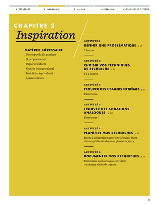 1 5
ACTIVITÉ 1
DÉFINIR UNE PROBLÉMATIQUE p. 16
2 heures
—————
ACTIVITÉ 2
CHOISIR VOS TECHNIQUES
DE RECHERCHE p. 20
1 à 2 heures
—————
ACTIVITÉ 3
TROUVER DES USAGERS EXTRÊMES p. 21
15 minutes
—————
ACTIVITÉ 4
TROUVER DES SITUATIONS
ANALOGUES p. 22
15 minutes
—————
ACTIVITÉ 5
PLANIFIER VOS RECHERCHES p. 23
Durée à déterminer avec votre équipe, étant
donné qu’elle s’étalera sur plusieurs jours
—————
ACTIVITÉ 6
DOCUMENTER VOS RECHERCHES p. 25
15 minutes après chaque entretien
ou chaque visite de terrain
C H A P I T R E   2
Inspiration
MATÉRIEL NÉCESSAIRE
· Une copie du kit pratique
(1 par personne)
· Papier et cahiers
· Feutres (ou équivalent)
· Post-it (ou équivalent)
· Appareil photo
1 / D É M A R R A G E 2 / I N S P I R A T I O N 3 / I D É A T I O N 4 / I T É R A T I O N 5 / C H A N G E M E N T D ’ É C H E L L E
 