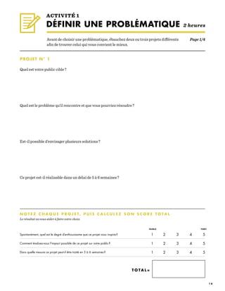 1 6
PROJET N° 1
Quel est votre public cible ?
Quel est le problème qu’il rencontre et que vous pourriez résoudre ?
Est-il possible d’envisager plusieurs solutions ?
Ce projet est-il réalisable dans un délai de 5 à 6 semaines ?
ACTIVITÉ 1
DÉFINIR UNE PROBLÉMATIQUE 2 heures
Spontanément, quel est le degré d’enthousiasme que ce projet vous inspire ?
Comment évaluez-vous l’impact possible de ce projet sur votre public ?
Dans quelle mesure ce projet peut-il être traité en 5 à 6 semaines ?
N O T E Z C H A Q U E P R O J E T, P U I S C A L C U L E Z S O N S C O R E T O T A L 	 	
Le résultat va vous aider à faire votre choix.
T O T A L =
Avant de choisir une problématique, ébauchez deux ou trois projets différents
afin de trouver celui qui vous convient le mieux.
1	2	3	4	5
1	2	3	4	5
1	2	3	4	5
FAIBLE FORT
Page 1/4
 