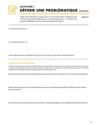 1 9
1. Comment pourrait-on…
	
	 		
2. Comment pourrait-on…
	
		
Pour chaque question, demandez-vous si elle est : trop large ? trop étroite ? au juste milieu ?
ATTENTES ET PRÉSUPPOSÉS
Prenez cinq minutes pour répondre individuellement aux questions ci-dessous, puis cinq autres minutes pour en discuter
en groupe. Si cela peut vous aider, utilisez des post-it pour noter et organiser vos idées. Ensuite, voyez avec les autres
membres de votre équipe quels sont vos points d’accord ou de divergence.
						
Quels sont les aspects de votre problématique que vous pensez bien connaître ? Avez-vous des présupposés ?		
	
	 		
Quels sont les aspects de votre problématique que vous avez besoin d’approfondir ? Quelles sont les choses
que vous ignorez ?
	
	 		
Pour vous, qu’est-ce qui constituerait une réussite ? Comment imaginez-vous le résultat final de votre travail ?
Après avoir sélectionné le projet ayant le score le plus élevé, traduisez-le sous
la forme d’une question débutant par « Comment pourrait-on… ». Écrivez deux
questionsdifférentesetretenezcellequiestlamieuxcalibrée.
ACTIVITÉ 1
DÉFINIR UNE PROBLÉMATIQUE 2 heures
Page 4/4
 