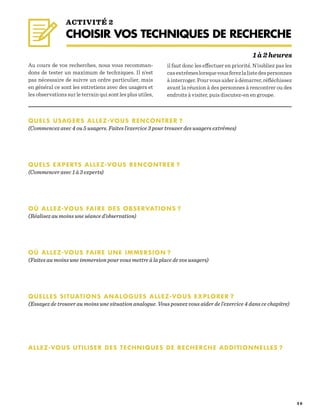 2 0
QUELS USAGERS ALLEZ-VOUS RENCONTRER ?
(Commencez avec 4 ou 5 usagers. Faites l’exercice 3 pour trouver des usagers extrêmes)
QUELS EXPERTS ALLEZ-VOUS RENCONTRER ?
(Commencer avec 1 à 3 experts)
OÙ ALLEZ-VOUS FAIRE DES OBSERVATIONS ?
(Réalisez au moins une séance d’observation)
OÙ ALLEZ-VOUS FAIRE UNE IMMERSION ?
(Faites au moins une immersion pour vous mettre à la place de vos usagers)
QUELLES SITUATIONS ANALOGUES ALLEZ-VOUS EXPLORER ?
(Essayez de trouver au moins une situation analogue. Vous pouvez vous aider de l’exercice 4 dans ce chapitre)
ALLEZ-VOUS UTILISER DES TECHNIQUES DE RECHERCHE ADDITIONNELLES ?
Au cours de vos recherches, nous vous recomman-
dons de tester un maximum de techniques. Il n’est
pas nécessaire de suivre un ordre particulier, mais
en général ce sont les entretiens avec des usagers et
les observations sur le terrain qui sont les plus utiles,
il faut donc les effectuer en priorité. N’oubliez pas les
casextrêmeslorsquevousferezlalistedespersonnes
à interroger. Pour vous aider à démarrer, réfléchissez
avant la réunion à des personnes à rencontrer ou des
endroits à visiter, puis discutez-en en groupe.
ACTIVITÉ 2
CHOISIR VOS TECHNIQUES DE RECHERCHE
1 à 2 heures
 