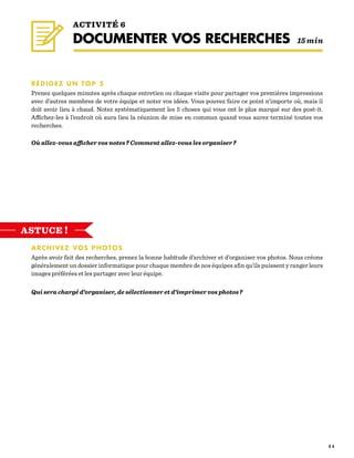 2 5
RÉDIGEZ UN TOP 5
Prenez quelques minutes après chaque entretien ou chaque visite pour partager vos premières impressions
avec d’autres membres de votre équipe et noter vos idées. Vous pouvez faire ce point n’importe où, mais il
doit avoir lieu à chaud. Notez systématiquement les 5 choses qui vous ont le plus marqué sur des post-it.
Affichez-les à l’endroit où aura lieu la réunion de mise en commun quand vous aurez terminé toutes vos
recherches.
Où allez-vous afficher vos notes ? Comment allez-vous les organiser ?
ARCHIVEZ VOS PHOTOS
Après avoir fait des recherches, prenez la bonne habitude d’archiver et d’organiser vos photos. Nous créons
généralement un dossier informatique pour chaque membre de nos équipes afin qu’ils puissent y ranger leurs
images préférées et les partager avec leur équipe.
Qui sera chargé d’organiser, de sélectionner et d’imprimer vos photos ?
ACTIVITÉ 6
DOCUMENTER VOS RECHERCHES   15 min
ASTUCE !
 