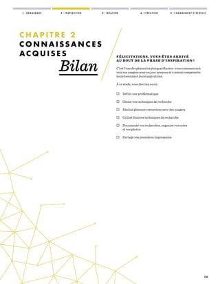 2 6
FÉLICITATIONS, VOUS ÊTES ARRIVÉ
AU BOUT DE LA PHASE D’INSPIR ATION !
C’estl’unedesphaseslesplusgratifiantes :vouscommencezà
voir vos usagers sous un jour nouveau et à mieux comprendre
leurs besoins et leurs aspirations.
À ce stade, vous devriez avoir :
 Défini une problématique
 Choisi vos techniques de recherche
 Réalisé plusieurs entretiens avec des usagers
 Utilisé d’autres techniques de recherche
 Documenté vos recherches, organisé vos notes
et vos photos
 Partagé vos premières impressions
C H A P I T R E 2
C O N N A I S S A N C E S
A C Q U I S E S
Bilan
1 / D É M A R R A G E 2 / I N S P I R A T I O N 3 / I D É A T I O N 4 / I T É R A T I O N 5 / C H A N G E M E N T D ’ É C H E L L E
 