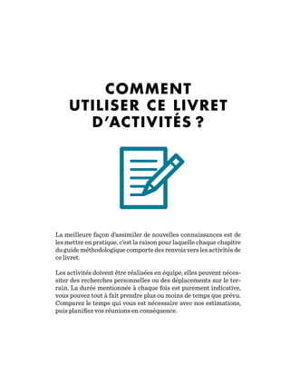 COMMENT
UTILISER CE LIVRET
D’ACTIVITÉS ?
La meilleure façon d’assimiler de nouvelles connaissances est de
les mettre en pratique, c’est la raison pour laquelle chaque chapitre
du guide méthodologique comporte des renvois vers les activités de
ce livret.
Les activités doivent être réalisées en équipe, elles peuvent néces-
siter des recherches personnelles ou des déplacements sur le ter-
rain. La durée mentionnée à chaque fois est purement indicative,
vous pouvez tout à fait prendre plus ou moins de temps que prévu.
Comparez le temps qui vous est nécessaire avec nos estimations,
puis planifiez vos réunions en conséquence.
 