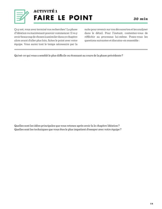 2 8
ACTIVITÉ 1
FAIRE LE POINT  30 min
Qu’est-ce qui vous a semblé le plus difficile ou étonnant au cours de la phase précédente ?

Quelles sont les idées principales que vous retenez après avoir lu le chapitre Idéation ?
Quelles sont les techniques que vous êtes le plus impatient d’essayer avec votre équipe ? 
Ça y est, vous avez terminé vos recherches ! La phase
d’Idéation va maintenant pouvoir commencer. Il va y
avoirbeaucoupdechosesàassimilerdanscechapitre
alors avant d’aller plus loin, faites le point avec votre
équipe. Vous aurez tout le temps nécessaire par la
suitepourrevenirsurvosdécouvertesetlesanalyser
dans le détail. Pour l’instant, contentez-vous de
réfléchir au processus lui-même. Posez-vous les
questions suivantes et discutez-en ensemble :
 