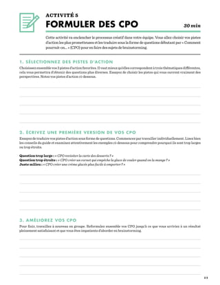 3 2
ACTIVITÉ 5
FORMULER DES CPO   		 30 min
Cette activité va enclencher le processus créatif dans votre équipe. Vous allez choisir vos pistes
d’actionlesplusprometteusesetlestraduiresouslaformedequestionsdébutantpar« Comment
pourrait-on... »(CPO)pourenfairedessujetsdebrainstorming.
1. SÉLECTIONNEZ DES PISTES D’ACTION
Choisissezensemblevos3pistesd’actionfavorites.Ilvautmieuxqu’ellescorrespondentàtroisthématiquesdifférentes,
cela vous permettra d’obtenir des questions plus diverses. Essayez de choisir les pistes qui vous ouvrent vraiment des
perspectives. Notez vos pistes d’action ci-dessous.
2. ÉCRIVEZ UNE PREMIÈRE VERSION DE VOS CPO
Essayez de traduire vos pistes d’action sous forme de questions. Commencez par travailler individuellement. Lisez bien
les conseils du guide et examinez attentivement les exemples ci-dessous pour comprendre pourquoi ils sont trop larges
ou trop étroits.
Question trop large : « CPO revisiter la carte des desserts ? »
Question trop étroite : « CPO créer un cornet qui empêche la glace de couler quand on la mange ? »
Juste milieu : « CPO créer une crème glacée plus facile à emporter ? »
3. AMÉLIOREZ VOS CPO
Pour finir, travaillez à nouveau en groupe. Reformulez ensemble vos CPO jusqu’à ce que vous arriviez à un résultat
pleinement satisfaisant et que vous êtes impatients d’aborder en brainstorming.
 