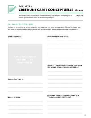 3 5
Aucoursdecetteactivité,vousallezsélectionneruneidéepuisl’analyserpourla
rendreopérationnelleavantderéaliserunprototype.
ACTIVITÉ 7
CRÉER UNE CARTE CONCEPTUELLE 2heures
PROBLÉMATIQUE :
QUESTION CPO :
DESCRIPTION DE L’IDÉE :
DE QUELLE FAÇON CETTE IDÉE VA-T-ELLE
IMPACTER VOTRE PROBLÉMATIQUE ?
PLACEZ VOTRE POST-IT
ORIGINAL ICI OU
REDESSINEZ-LE
2B. CLARIFIEZ VOTRE IDÉE
Utilisez ce formulaire ou, mieux, répondez aux questions suivantes sur des post-it. Mettre les choses noir
sur blanc va permettre à votre équipe de se mettre d’accord sur l’essence de votre idée et sur sa finalité.
Page 2/4
QUELLES SONT LES DIFFICULTÉS QUE
VOUS ALLEZ RENCONTRER ?
IDÉE RETENUE :
 