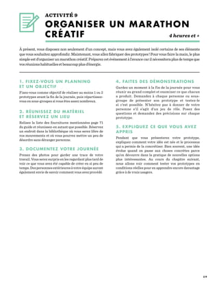 3 9
ACTIVITÉ 9
ORGANISER UN MARATHON
CRÉATIF	   	 4 heures et +
1. FIXEZ-VOUS UN PLANNING
ET UN OBJECTIF
Fixez-vous comme objectif de réaliser au moins 1 ou 2
prototypes avant la fin de la journée, puis répartissez-
vous en sous-groupes si vous êtes assez nombreux.
2. RÉUNISSEZ DU MATÉRIEL
ET RÉSERVEZ UN LIEU
Relisez la liste des fournitures mentionnées page  71
du guide et réunissez-en autant que possible. Réservez
un endroit dans la bibliothèque où vous serez libre de
vos mouvements et où vous pourrez mettre un peu de
désordre sans déranger personne.
3. DOCUMENTEZ VOTRE JOURNÉE
Prenez des photos pour garder une trace de votre
travail. Vous serez surpris en les regardant plus tard de
voir ce que vous avez été capable de créer en si peu de
temps.Despersonnesextérieuresàvotreéquipeauront
également envie de savoir comment vous avez procédé.
À présent, vous disposez non seulement d’un concept, mais vous avez également isolé certains de ses éléments
que vous souhaitez approfondir. Maintenant, vous allez fabriquer des prototypes ! Pour vous faire la main, le plus
simpleestd’organiserunmarathoncréatif.Préparezcetévénementàl’avancecarilnécessiteraplusdetempsque
vosréunionshabituellesetbeaucoupplusd’énergie.
4. FAITES DES DÉMONSTRATIONS
Gardez un moment à la fin de la journée pour vous
réunir au grand complet et examiner ce que chacun
a produit. Demandez à chaque personne ou sous-
groupe de présenter son prototype et testez-le
si c’est possible. N’hésitez pas à donner de votre
personne s’il s’agit d’un jeu de rôle. Posez des
questions et demandez des précisions sur chaque
prototype.
5. EXPLIQUEZ CE QUE VOUS AVEZ
APPRIS
Pendant que vous présenterez votre prototype,
expliquez comment votre idée est née et le processus
qui a permis de la concrétiser. Bien souvent, une idée
évolue quand on passe aux choses concrètes parce
qu’on découvre dans la pratique de nouvelles options
plus intéressantes. Au cours du chapitre suivant,
nous allons voir comment tester vos prototypes en
conditions réelles pour en apprendre encore davantage
grâce à de vrais usagers.
 