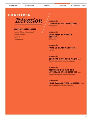 1 / D É M A R R A G E 2 / I N S P I R A T I O N 3 / I D É A T I O N 4 / I T É R A T I O N 5 / C H A N G E M E N T D ’ É C H E L L E
4 1
ACTIVITÉ 1
LE PRINCIPE DE L’ITÉRATION p. 42
20 minutes
—————
ACTIVITÉ 2
ORGANISER ET ANIMER
UN TEST p. 43
2 heures et +
—————
ACTIVITÉ 3
FAIRE LE BILAN D’UN TEST p. 44
1 heure
—————
ACTIVITÉ 4
CONCEVOIR UN MINI-PILOTE p. 45
Durée à déterminer avec votre équipe
—————
ACTIVITÉ 5
RECUEILLIR DES AVIS SUR
LE TERRAIN ET LES INTÉGRER p. 48
Durée à déterminer avec votre équipe
—————
ACTIVITÉ 6
FAIRE ÉVOLUER VOTRE CONCEPT p. 49
Au fur et à mesure de vos itérations
C H A P I T R E 4
Itération
MATÉRIEL NÉCESSAIRE
· papier (blanc et de couleur)
· ruban adhésif
· post-it
· marqueurs
 