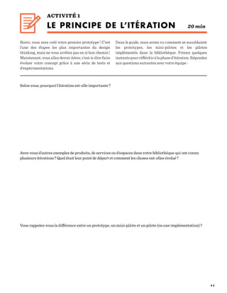 4 2
ACTIVITÉ 1
LE PRINCIPE DE L’ITÉRATION 20 min
Selon vous, pourquoi l’itération est-elle importante ?
Avez-vous d’autres exemples de produits, de services ou d’espaces dans votre bibliothèque qui ont connu
plusieurs itérations ? Quel était leur point de départ et comment les choses ont-elles évolué ?
Vous rappelez-vous la différence entre un prototype, un mini-pilote et un pilote (ou une implémentation) ?
Bravo, vous avez créé votre premier prototype ! C’est
l’une des étapes les plus importantes du design
thinking, mais ne vous arrêtez pas en si bon chemin !
Maintenant, vous allez devoir itérer, c’est-à-dire faire
évoluer votre concept grâce à une série de tests et
d’expérimentations.
Dans le guide, nous avons vu comment se succédaient
les prototypes, les mini-pilotes et les pilotes
implémentés dans la bibliothèque. Prenez quelques
instantspourréfléchiràlaphased’itération.Répondez
aux questions suivantes avec votre équipe :
 