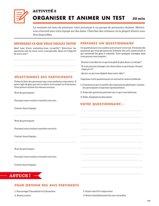 4 3
ACTIVITÉ 2
ORGANISER ET ANIMER UN TEST 20 min
Le moment est venu de présenter votre prototype à un groupe de personnes choisies. Mettez-
vous d’accord avec votre équipe sur des dates. Cherchez des créneaux où la plupart d’entre vous
êtes disponibles.
DÉFINISSEZ CE QUE VOUS VOULEZ TESTER
Quel type d’avis souhaitez-vous recueillir ? Réécrivez les
questions clés de votre carte conceptuelle. Quel est l’objectif
de votre test ?
SÉLECTIONNEZ DES PARTICIPANTS	
Faites la liste des personnes que vous souhaitez rencontrer. Il
peut s’agir de gens qui ont vu mûrir votre projet ou d’inconnus.
Vous pouvez utiliser les réseaux sociaux.
Nom du participant :
Pourquoi nous voulons connaître son avis :
Contact dans l’équipe :
Nom du participant :
Pourquoi nous voulons connaître son avis :
Contact dans l’équipe :
Nom du participant :
Pourquoi nous voulons connaître son avis :
Contact dans l’équipe :
PRÉPAREZ UN QUESTIONNAIRE
Unquestionnairevousaideraàstructurervotretest.Formulezdes
questions qui vous permettront d’obtenir des avis constructifs et
qui inciteront les gens à rebondir. Voici quelques exemples dont
vous pouvez vous inspirer :
					
· Pouvez-vous décrire ce qui vous plaît le plus dans ce concept ?
· Si vous pouviez changer une chose dans ce prototype, de quoi
s’agirait-il ?
· Qu’est-ce qui vous déplaît dans notre idée ?
Organisez votre questionnaire en suivant le canevas habituel :
				
1. Commencez par recueillir des impressions générales. Laissez
les participants s’exprimer spontanément.
2. Posez des questions précises sur ce qui vous intéresse.
3.Enfin,élargissezladiscussion.
POUR OBTENIR DES AVIS PERTINENTS
1. Encouragez l’honnêteté et la franchise			
2. Restez neutre
3. Soyez réactif et improvisez			
4. Notez immédiatement les avis recueillis
VOTRE QUESTIONNAIRE :
ASTUCE !
 