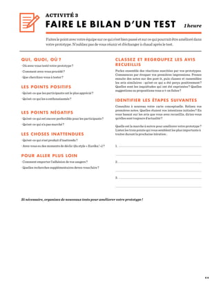 4 4
ACTIVITÉ 3
FAIRE LE BILAN D’UN TEST 1heure
Faiteslepointavecvotreéquipesurcequis’estbienpasséetsurcequipourraitêtreaméliorédans
votre prototype. N’oubliez pas de vous réunir et d’échanger à chaud après le test.
QUI, QUOI, OÙ ?
· Où avez-vous testé votre prototype ?
· Comment avez-vous procédé ?
· Que cherchiez-vous à tester ?
LES POINTS POSITIFS
· Qu’est-ce que les participants ont le plus apprécié ?
· Qu’est-ce qui les a enthousiasmés ?
LES POINTS NÉGATIFS
· Qu’est-ce qui est encore perfectible pour les participants ?
· Qu’est-ce qui n’a pas marché ?
LES CHOSES INATTENDUES
· Qu’est-ce qui s’est produit d’inattendu ?
· Avez-vous eu des moments de déclic (du style « Euréka ! ») ?
POUR ALLER PLUS LOIN
· Comment emporter l’adhésion de vos usagers ?
· Quelles recherches supplémentaires devez-vous faire ?
				
CLASSEZ ET REGROUPEZ LES AVIS
RECUEILLIS
Parlez ensemble des réactions suscitées par vos prototypes.
Commencez par évoquer vos premières impressions. Prenez
ensuite des notes sur des post-it, puis classez et rassemblez
les avis similaires  : qu’est-ce qui a été perçu positivement ?
Quelles sont les inquiétudes qui ont été exprimées ? Quelles
suggestions ou propositions vous a-t-on faites ?
					
IDENTIFIER LES ÉTAPES SUIVANTES
Consultez à nouveau votre carte conceptuelle. Relisez vos
premières notes. Quelles étaient vos intentions initiales ? En
vous basant sur les avis que vous avez recueillis, diriez-vous
qu’elles sont toujours d’actualité ?
Quelle est la marche à suivre pour améliorer votre prototype ?
Listez les trois points qui vous semblent les plus importants à
traiter durant la prochaine itération :
1.
2.
3.
Si nécessaire, organisez de nouveaux tests pour améliorer votre prototype !
 