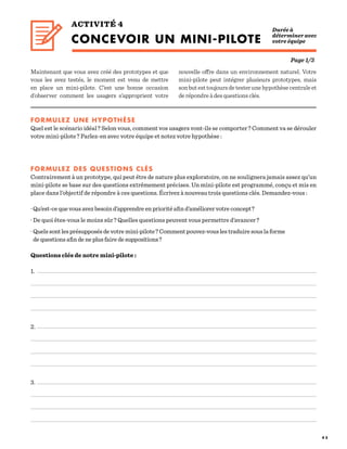 4 5
ACTIVITÉ 4
CONCEVOIR UN MINI-PILOTE  
Maintenant que vous avez créé des prototypes et que
vous les avez testés, le moment est venu de mettre
en place un mini-pilote. C’est une bonne occasion
d’observer comment les usagers s’approprient votre
Durée à
déterminer avec
votre équipe
FORMULEZ UNE HYPOTHÈSE
Quel est le scénario idéal ? Selon vous, comment vos usagers vont-ils se comporter ? Comment va se dérouler
votre mini-pilote ? Parlez-en avec votre équipe et notez votre hypothèse :
FORMULEZ DES QUESTIONS CLÉS
Contrairement à un prototype, qui peut être de nature plus exploratoire, on ne soulignera jamais assez qu’un
mini-pilote se base sur des questions extrêmement précises. Un mini-pilote est programmé, conçu et mis en
place dans l’objectif de répondre à ces questions. Écrivez à nouveau trois questions clés. Demandez-vous :
· Qu’est-ce que vous avez besoin d’apprendre en priorité afin d’améliorer votre concept ?
· De quoi êtes-vous le moins sûr ? Quelles questions peuvent vous permettre d’avancer ?
· Quels sont les présupposés de votre mini-pilote ? Comment pouvez-vous les traduire sous la forme
de questions afin de ne plus faire de suppositions ?
Questions clés de notre mini-pilote :
1.
2.
3.
Page 1/3
nouvelle offre dans un environnement naturel. Votre
mini-pilote peut intégrer plusieurs prototypes, mais
sonbutesttoujoursdetesterunehypothèsecentraleet
de répondre à des questions clés.
 