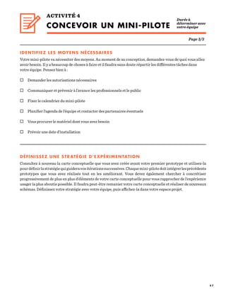 4 7
Page 3/3
IDENTIFIEZ LES MOYENS NÉCESSAIRES
Votre mini-pilote va nécessiter des moyens. Au moment de sa conception, demandez-vous de quoi vous allez
avoir besoin. Il y a beaucoup de choses à faire et il faudra sans doute répartir les différentes tâches dans
votre équipe. Pensez bien à :
 Demander les autorisations nécessaires
 Communiquer et prévenir à l’avance les professionnels et le public
 Fixer le calendrier du mini-pilote
 Planifier l’agenda de l’équipe et contacter des partenaires éventuels
 Vous procurer le matériel dont vous avez besoin
 Prévoir une date d’installation
DÉFINISSEZ UNE STRATÉGIE D’EXPÉRIMENTATION
Consultez à nouveau la carte conceptuelle que vous avez créée avant votre premier prototype et utilisez-la
pourdéfinirlastratégiequiguideravositérationssuccessives.Chaquemini-pilotedoitintégrerlesprécédents
prototypes que vous avez réalisés tout en les améliorant. Vous devez également chercher à concrétiser
progressivement de plus en plus d’éléments de votre carte conceptuelle pour vous rapprocher de l’expérience
usager la plus aboutie possible. Il faudra peut-être remanier votre carte conceptuelle et réaliser de nouveaux
schémas. Définissez votre stratégie avec votre équipe, puis affichez-la dans votre espace projet.
ACTIVITÉ 4
CONCEVOIR UN MINI-PILOTE  
Durée à
déterminer avec
votre équipe
 