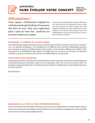 4 9
ACTIVITÉ 6
FAIRE ÉVOLUER VOTRE CONCEPT
Ce qu’il y a de remarquable dans la phase d’Itération
c’est que plus vous vous donnerez de mal et plus
vous vous améliorerez. Faites le point avec votre
équipe et demandez-vous dans quelle direction vous
souhaitez vous orienter. Nous espérons que votre
problématique vous tient toujours autant à cœur et
que votre projet va aboutir !
EXAMINEZ LA PORTÉE DE VOTRE PROJET
Votre bibliothèque remplit des missions qui lui sont fixées par sa tutelle. Comment votre projet se rattache-
t-il à ces objectifs stratégiques ? Les retombées de vos différents tests sont-elles suffisamment positives
pour envisager de passer à l’implémentation ? Votre projet a-t-il le potentiel suffisant pour intégrer l’offre
permanente de la bibliothèque ? Que faudrait-il changer pour que ce soit le cas ? Évoquez ces questions
ensemble, vous pouvez associer la direction de votre bibliothèque à cette discussion
FIXEZ-VOUS DES OBJECTIFS
Aprèsplusieursitérations,lesobjectifsetleshypothèsesdevotremini-piloteontpeut-êtrechangé.Organisez
un brainstorming pour déterminer quels sont les indicateurs dont vous avez besoin pour évaluer vos
prochaines expérimentations. Ne vous limitez pas à des indicateurs traditionnels comme la fréquentation ou
le nombre de prêts !
Nos indicateurs :
ORGANISEZ LA SUITE DE VOS EXPÉRIMENTATIONS
Si vous estimez que votre mini-pilote a fait ses preuves et que vous souhaitez passer au stade du pilote, faites le
pointsurlesmoyensdontvousdisposez.Danslechapitresuivant,nousallonsvousapprendreàcréerunefeuille
de route et à trouver des appuis supplémentaires.
Félicitations !
Votre équipe a brillamment employé les
méthodesdudesignthinking.Vouspouvez
être fiers de vous. Vous vous rapprochez
petit à petit de votre but  : améliorer les
services rendus aux usagers.
Au fur et à
mesure de vos
itérations
 