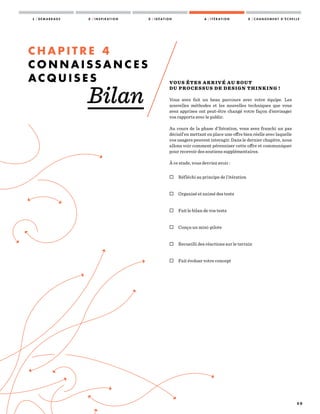 5 0
VOUS ÊTES ARRIVÉ AU BOUT
DU PROCESSUS DE DESIGN THINKING !
Vous avez fait un beau parcours avec votre équipe. Les
nouvelles méthodes et les nouvelles techniques que vous
avez apprises ont peut-être changé votre façon d’envisager
vos rapports avec le public.
Au cours de la phase d’Itération, vous avez franchi un pas
décisif en mettant en place une offre bien réelle avec laquelle
vos usagers peuvent interagir. Dans le dernier chapitre, nous
allons voir comment pérenniser cette offre et communiquer
pour recevoir des soutiens supplémentaires.
À ce stade, vous devriez avoir :
 Réfléchi au principe de l’itération
 Organisé et animé des tests
 Fait le bilan de vos tests
 Conçu un mini-pilote
 Recueilli des réactions sur le terrain
 Fait évoluer votre concept
C H A P I T R E 4
C O N N A I S S A N C E S
A C Q U I S E S
Bilan
1 / D É M A R R A G E 2 / I N S P I R A T I O N 3 / I D É A T I O N 4 / I T É R A T I O N 5 / C H A N G E M E N T D ’ É C H E L L E
 
