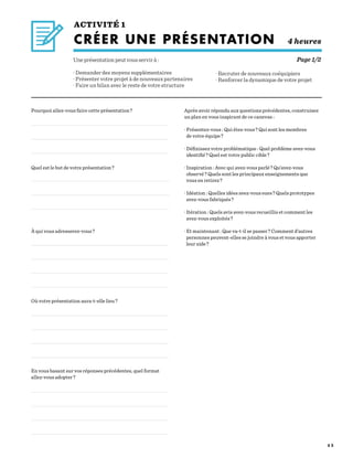 5 2
ACTIVITÉ 1
CRÉER UNE PRÉSENTATION 4 heures
Une présentation peut vous servir à :
· Demander des moyens supplémentaires
· Présenter votre projet à de nouveaux partenaires
· Faire un bilan avec le reste de votre structure
· Recruter de nouveaux coéquipiers
· Renforcer la dynamique de votre projet
Pourquoi allez-vous faire cette présentation ?
Quel est le but de votre présentation ?
À qui vous adresserez-vous ?
Où votre présentation aura-t-elle lieu ?
En vous basant sur vos réponses précédentes, quel format
allez-vous adopter ?
Après avoir répondu aux questions précédentes, construisez
un plan en vous inspirant de ce canevas :
· Présentez-vous : Qui êtes-vous ? Qui sont les membres
de votre équipe ?
· Définissez votre problématique : Quel problème avez-vous
identifié ? Quel est votre public cible ?
· Inspiration : Avec qui avez-vous parlé ? Qu’avez-vous
observé ? Quels sont les principaux enseignements que
vous en retirez ?
· Idéation : Quelles idées avez-vous eues ? Quels prototypes
avez-vous fabriqués ?
· Itération : Quels avis avez-vous recueillis et comment les
avez-vous exploités ?
· Et maintenant : Que va-t-il se passer ? Comment d’autres
personnes peuvent-elles se joindre à vous et vous apporter
leur aide ?
Page 1/2
 