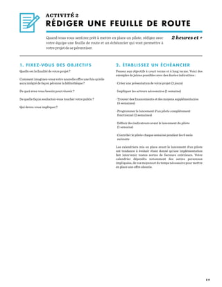 5 4
ACTIVITÉ 2
RÉDIGER UNE FEUILLE DE ROUTE
							 		 2 heures et +Quand vous vous sentirez prêt à mettre en place un pilote, rédigez avec
votre équipe une feuille de route et un échéancier qui vont permettre à
votre projet de se pérenniser.
1. FIXEZ-VOUS DES OBJECTIFS
Quelle est la finalité de votre projet ?
Comment imaginez-vous votre nouvelle offre une fois qu’elle
aura intégré de façon pérenne la bibliothèque ?
De quoi avez-vous besoin pour réussir ?
De quelle façon souhaitez-vous toucher votre public ?
Qui devez-vous impliquer ?
2. ÉTABLISSEZ UN ÉCHÉANCIER
Pensez aux objectifs à court terme et à long terme. Voici des
exemples de jalons possibles avec des durées indicatives :
· Créer une présentation de votre projet (3 jours)
· Impliquer les acteurs nécessaires (1 semaine)
· Trouver des financements et des moyens supplémentaires
(4 semaines)
· Programmer le lancement d’un pilote complètement
fonctionnel (2 semaines)
· Définir des indicateurs avant le lancement du pilote
(1 semaine)
· Contrôler le pilote chaque semaine pendant les 6 mois
suivants
Les calendriers mis en place avant le lancement d’un pilote
ont tendance à évoluer étant donné qu’une implémentation
fait intervenir toutes sortes de facteurs extérieurs. Votre
calendrier dépendra notamment des autres personnes
impliquées, de vos moyens et du temps nécessaire pour mettre
en place une offre aboutie.
 