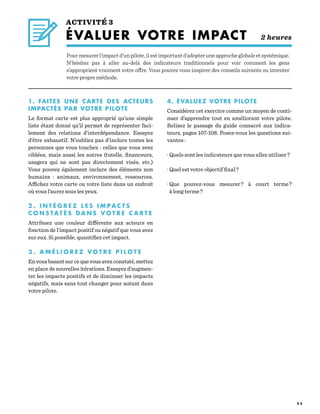 5 5
ACTIVITÉ 3
ÉVALUER VOTRE IMPACT 2 heures
Pourmesurerl’impactd’unpilote,ilestimportantd’adopteruneapprocheglobaleetsystémique.
N’hésitez pas à aller au-delà des indicateurs traditionnels pour voir comment les gens
s’approprient vraiment votre offre. Vous pouvez vous inspirer des conseils suivants ou inventer
votre propre méthode.
1. FAITES UNE CARTE DES ACTEURS
IMPACTÉS PAR VOTRE PILOTE
Le format carte est plus approprié qu’une simple
liste étant donné qu’il permet de représenter faci-
lement des relations d’interdépendance. Essayez
d’être exhaustif. N’oubliez pas d’inclure toutes les
personnes que vous touchez : celles que vous avez
ciblées, mais aussi les autres (tutelle, financeurs,
usagers qui ne sont pas directement visés, etc.)
Vous pouvez également inclure des éléments non
humains  : animaux, environnement, ressources.
Affichez votre carte ou votre liste dans un endroit
où vous l’aurez sous les yeux.
					
2 . I N T É G R E Z L E S I M PA C T S
C O N S TAT É S D A N S V O T R E C A R T E
Attribuez une couleur différente aux acteurs en
fonction de l’impact positif ou négatif que vous avez
sur eux. Si possible, quantifiez cet impact.
						
3 . A M É L I O R E Z V O T R E P I L O T E
Envousbasantsurcequevousavezconstaté,mettez
en place de nouvelles itérations. Essayez d’augmen-
ter les impacts positifs et de diminuer les impacts
négatifs, mais sans tout changer pour autant dans
votre pilote.
4. ÉVALUEZ VOTRE PILOTE
Considérez cet exercice comme un moyen de conti-
nuer d’apprendre tout en améliorant votre pilote.
Relisez le passage du guide consacré aux indica-
teurs, pages 107-108. Posez-vous les questions sui-
vantes :
· Quels sont les indicateurs que vous allez utiliser ?
· Quel est votre objectif final ?
· Que pouvez-vous mesurer ? à court terme ?
à long terme ?
 
