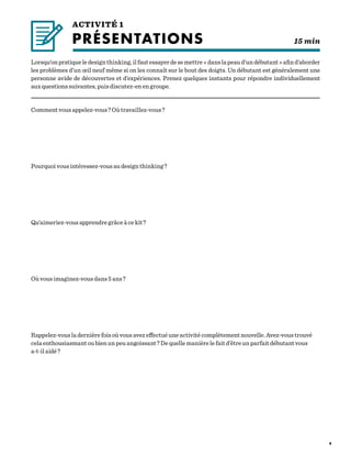 4
ACTIVITÉ 1
PRÉSENTATIONS	    			  15 min
Lorsqu’onpratiqueledesignthinking,ilfautessayerdesemettre« danslapeaud’undébutant »afind’aborder
les problèmes d’un œil neuf même si on les connaît sur le bout des doigts. Un débutant est généralement une
personne avide de découvertes et d’expériences. Prenez quelques instants pour répondre individuellement
aux questions suivantes, puis discutez-en en groupe.
Comment vous appelez-vous ? Où travaillez-vous ?
Pourquoi vous intéressez-vous au design thinking ?
Qu’aimeriez-vous apprendre grâce à ce kit ?
Où vous imaginez-vous dans 5 ans ?
Rappelez-vous la dernière fois où vous avez effectué une activité complètement nouvelle. Avez-vous trouvé
cela enthousiasmant ou bien un peu angoissant ? De quelle manière le fait d’être un parfait débutant vous
a-t-il aidé ?
 