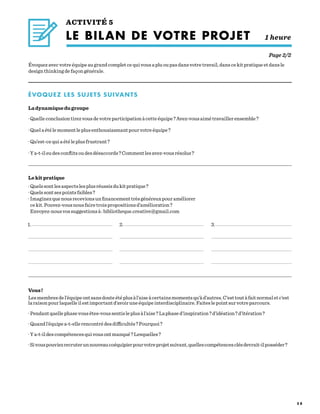 5 8
ACTIVITÉ 5
LE BILAN DE VOTRE PROJET    1 heure
Page 2/2
Évoquez avec votre équipe au grand complet ce qui vous a plu ou pas dans votre travail, dans ce kit pratique et dans le
design thinking de façon générale.
Lekitpratique
·Quelssontlesaspectslesplusréussisdukitpratique ?
·Quelssontsespointsfaibles ?
·Imaginezquenousrecevionsunfinancementtrèsgénéreuxpouraméliorer
cekit.Pouvez-vousnousfairetroispropositionsd’amélioration ?
Envoyez-nousvossuggestionsà :bibliotheque.creative@gmail.com
1. 2. 3.
Vous !
Lesmembresdel’équipeontsansdouteétéplusàl’aiseàcertainsmomentsqu’àd’autres.C’esttoutàfaitnormaletc’est
laraisonpourlaquelleilestimportantd’avoiruneéquipeinterdisciplinaire.Faiteslepointsurvotreparcours.
·Pendantquellephasevousêtes-voussentisleplusàl’aise ?Laphased’inspiration ?d’idéation ?d’itération ?
·Quandl’équipea-t-ellerencontrédesdifficultés ?Pourquoi ?
·Ya-t-ildescompétencesquivousontmanqué ?Lesquelles ?
·Sivouspouviezrecruterunnouveaucoéquipierpourvotreprojetsuivant,quellescompétencesclésdevrait-ilposséder ?
ÉVOQUEZ LES SUJETS SUIVANTS
Ladynamiquedugroupe
·Quelleconclusiontirezvousdevotreparticipationàcetteéquipe ?Avez-vousaimétravaillerensemble ?
·Quelaétélemomentleplusenthousiasmantpourvotreéquipe ?
·Qu’est-cequiaétéleplusfrustrant ?
·Ya-t-ileudesconflitsoudesdésaccords ?Commentlesavez-vousrésolus ?
 