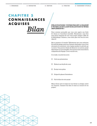 5 9
FÉLICITATIONS ! VOTRE PROJET A CHANGÉ
D’ÉCHELLE ET IL EST SUR LE POINT D’ÊTRE
IMPLÉMENTÉ !
Nous sommes persuadés que vous avez appris une foule
de choses en travaillant ensemble. Maintenant, vous êtes
sans doute impatient de voir votre projet intégrer l’offre de
la bibliothèque. Patience, vous n’êtes plus très loin de votre
objectif.
Que se passera-t-il ensuite ? Maintenant que vous maîtrisez
lesoutilsdudesigncentrésurl’humain,demandez-vouss’ilest
nécessaire de maintenir votre équipe pendant la période qui
va suivre. Vous pouvez choisir de démarrer un nouveau projet
séparémentoutousensemble.Vouspouvezaussirenouvelerla
composition de l’équipe. C’est à vous de voir...
À ce stade, vous devriez avoir :
 Créé une présentation
 Élaboré une feuille de route
 Évalué votre pilote
 Préparé la phase d’intendance
 Fait le bilan de votre projet
Merci d’avoir pris le temps de vous former au design centré
sur l’humain. Amusez-vous bien et tenez au courant de vos
projets !
C H A P I T R E   5
C O N N A I S S A N C E S
A C Q U I S E S
Bilan
1 / D É M A R R A G E 2 / I N S P I R A T I O N 3 / I D É A T I O N 4 / I T É R A T I O N 5 / C H A N G E M E N T D ’ É C H E L L E
 