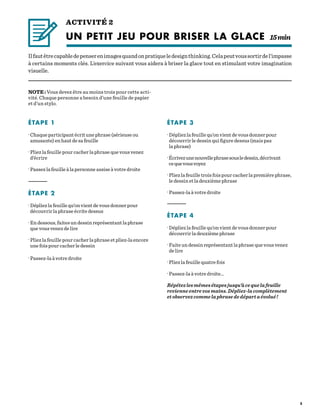 5
ACTIVITÉ 2
UN PETIT JEU POUR BRISER LA GLACE	15 min
Ilfautêtrecapabledepenserenimagesquandonpratiqueledesignthinking.Celapeutvoussortirdel’impasse
à certains moments clés. L’exercice suivant vous aidera à briser la glace tout en stimulant votre imagination
visuelle.
NOTE : Vous devez être au moins trois pour cette acti-
vité. Chaque personne a besoin d’une feuille de papier
et d’un stylo.
ÉTAPE 1
· Chaque participant écrit une phrase (sérieuse ou
amusante) en haut de sa feuille
· Pliez la feuille pour cacher la phrase que vous venez
d’écrire
· Passez la feuille à la personne assise à votre droite
—————–—
ÉTAPE 2
· Dépliez la feuille qu’on vient de vous donner pour
découvrir la phrase écrite dessus
· En dessous, faites un dessin représentant la phrase
que vous venez de lire
· Pliez la feuille pour cacher la phrase et pliez-la encore
une fois pour cacher le dessin
· Passez-la à votre droite
ÉTAPE 3
· Dépliez la feuille qu’on vient de vous donner pour
découvrir le dessin qui figure dessus (mais pas
la phrase)
·Écrivezunenouvellephrasesousledessin,décrivant
cequevousvoyez
· Pliez la feuille trois fois pour cacher la première phrase,
le dessin et la deuxième phrase
· Passez-la à votre droite
—————–—
ÉTAPE 4
· Dépliez la feuille qu’on vient de vous donner pour
découvrir la deuxième phrase
· Faite un dessin représentant la phrase que vous venez
de lire
· Pliez la feuille quatre fois
· Passez-la à votre droite…
Répétezlesmêmesétapesjusqu’àcequelafeuille
revienneentrevosmains.Dépliez-lacomplètement
etobservezcommelaphrasededépartaévolué !
 