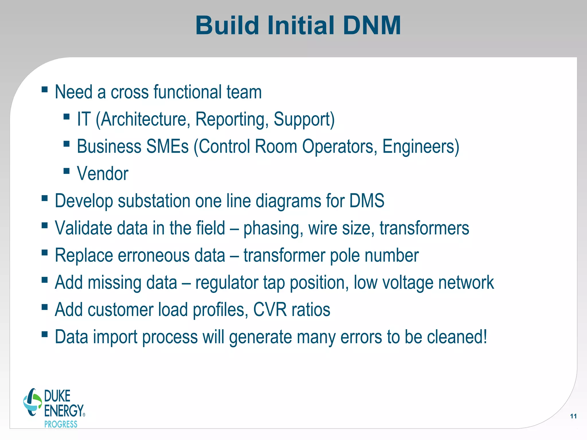 Build Initial DNM
 Need a cross functional team
 IT (Architecture, Reporting, Support)
 Business SMEs (Control Room Operators, Engineers)
 Vendor
 Develop substation one line diagrams for DMS
 Validate data in the field – phasing, wire size, transformers
 Replace erroneous data – transformer pole number
 Add missing data – regulator tap position, low voltage network
 Add customer load profiles, CVR ratios
 Data import process will generate many errors to be cleaned!
11
 