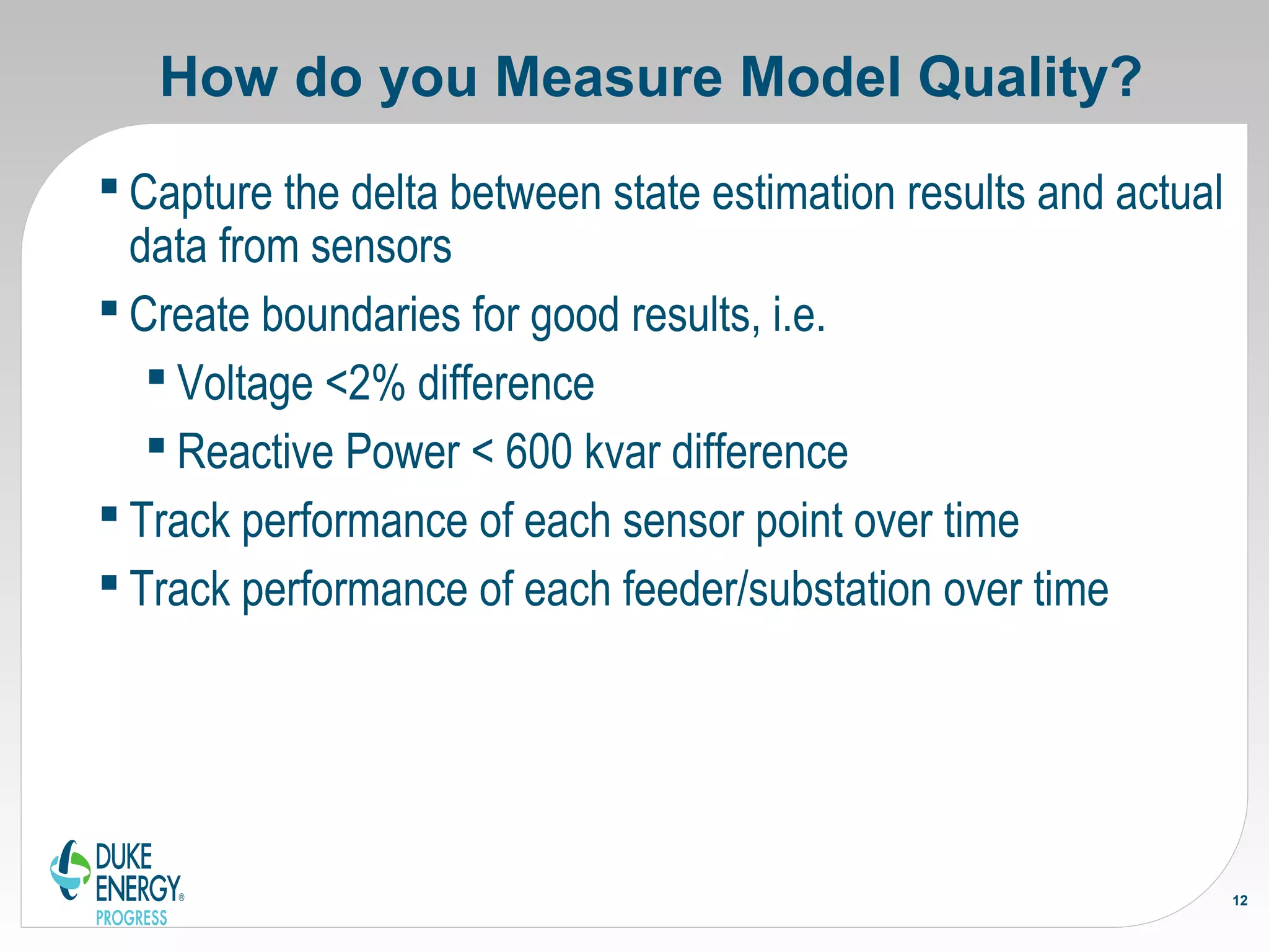 How do you Measure Model Quality?
 Capture the delta between state estimation results and actual
data from sensors
 Create boundaries for good results, i.e.
 Voltage <2% difference
 Reactive Power < 600 kvar difference
 Track performance of each sensor point over time
 Track performance of each feeder/substation over time
12
 