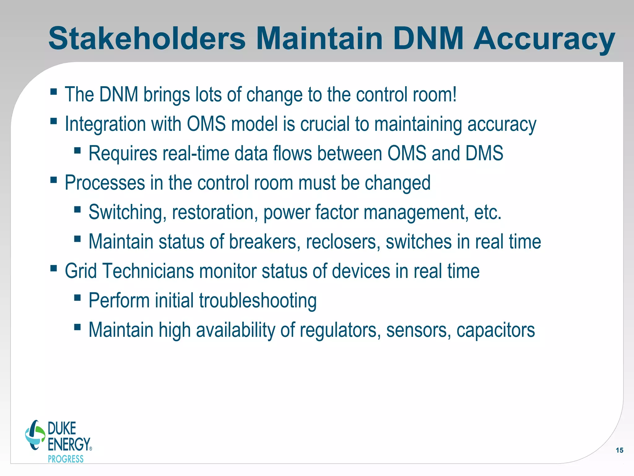 Stakeholders Maintain DNM Accuracy
 The DNM brings lots of change to the control room!
 Integration with OMS model is crucial to maintaining accuracy
 Requires real-time data flows between OMS and DMS
 Processes in the control room must be changed
 Switching, restoration, power factor management, etc.
 Maintain status of breakers, reclosers, switches in real time
 Grid Technicians monitor status of devices in real time
 Perform initial troubleshooting
 Maintain high availability of regulators, sensors, capacitors
15
 