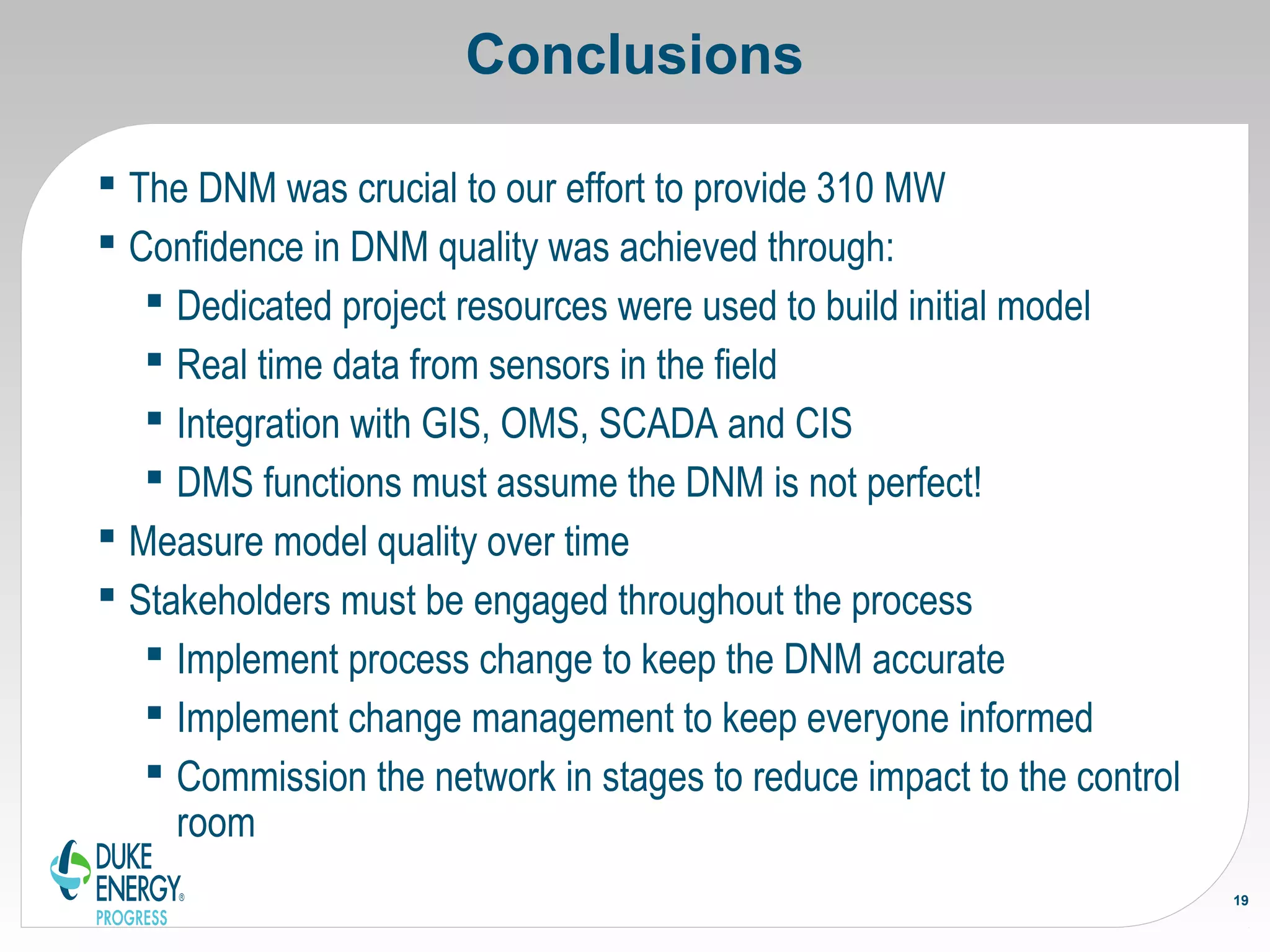 Conclusions
 The DNM was crucial to our effort to provide 310 MW
 Confidence in DNM quality was achieved through:
 Dedicated project resources were used to build initial model
 Real time data from sensors in the field
 Integration with GIS, OMS, SCADA and CIS
 DMS functions must assume the DNM is not perfect!
 Measure model quality over time
 Stakeholders must be engaged throughout the process
 Implement process change to keep the DNM accurate
 Implement change management to keep everyone informed
 Commission the network in stages to reduce impact to the control
room
19
 
