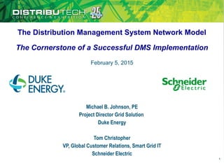 The Distribution Management System Network Model
The Cornerstone of a Successful DMS Implementation
Michael B. Johnson, PE
Project Director Grid Solution
Duke Energy
Tom Christopher
VP, Global Customer Relations, Smart Grid IT
Schneider Electric
1
February 5, 2015
 